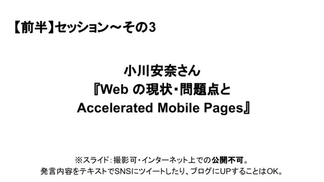 【前半】セッション〜その3
小川安奈さん
『Web の現状・問題点と
Accelerated Mobile Pages』
※スライド：撮影可・インターネット上での公開不可。
発言内容をテキストでSNSにツイートしたり、ブログにUPすることはOK。
