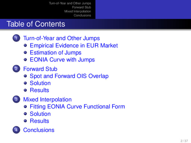 Turn-of-Year and Other Jumps
Forward Stub
Mixed Interpolation
Conclusions
Table of Contents
1 Turn-of-Year and Other Jumps
Empirical Evidence in EUR Market
Estimation of Jumps
EONIA Curve with Jumps
2 Forward Stub
Spot and Forward OIS Overlap
Solution
Results
3 Mixed Interpolation
Fitting EONIA Curve Functional Form
Solution
Results
4 Conclusions
2 / 37

