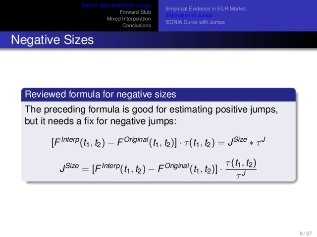 Turn-of-Year and Other Jumps
Forward Stub
Mixed Interpolation
Conclusions
Empirical Evidence in EUR Market
Estimation of Jumps
EONIA Curve with Jumps
Negative Sizes
Reviewed formula for negative sizes
The preceding formula is good for estimating positive jumps,
but it needs a ﬁx for negative jumps:
[FInterp(t1, t2) − FOriginal(t1, t2)] · τ(t1, t2) = JSize ∗ τJ
JSize = [FInterp(t1, t2) − FOriginal(t1, t2)] ·
τ(t1, t2)
τJ
8 / 37

