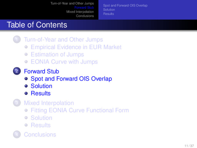 Turn-of-Year and Other Jumps
Forward Stub
Mixed Interpolation
Conclusions
Spot and Forward OIS Overlap
Solution
Results
Table of Contents
1 Turn-of-Year and Other Jumps
Empirical Evidence in EUR Market
Estimation of Jumps
EONIA Curve with Jumps
2 Forward Stub
Spot and Forward OIS Overlap
Solution
Results
3 Mixed Interpolation
Fitting EONIA Curve Functional Form
Solution
Results
4 Conclusions
11 / 37
