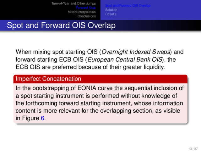 Turn-of-Year and Other Jumps
Forward Stub
Mixed Interpolation
Conclusions
Spot and Forward OIS Overlap
Solution
Results
Spot and Forward OIS Overlap
When mixing spot starting OIS (Overnight Indexed Swaps) and
forward starting ECB OIS (European Central Bank OIS), the
ECB OIS are preferred because of their greater liquidity.
Imperfect Concatenation
In the bootstrapping of EONIA curve the sequential inclusion of
a spot starting instrument is performed without knowledge of
the forthcoming forward starting instrument, whose information
content is more relevant for the overlapping section, as visible
in Figure 6.
13 / 37
