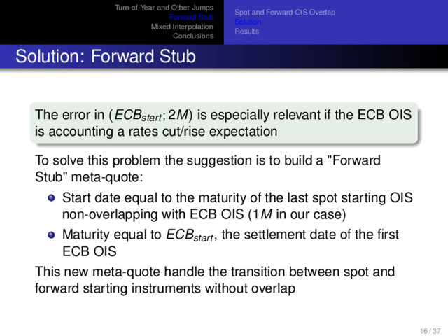 Turn-of-Year and Other Jumps
Forward Stub
Mixed Interpolation
Conclusions
Spot and Forward OIS Overlap
Solution
Results
Solution: Forward Stub
The error in (ECBstart ; 2M) is especially relevant if the ECB OIS
is accounting a rates cut/rise expectation
To solve this problem the suggestion is to build a "Forward
Stub" meta-quote:
Start date equal to the maturity of the last spot starting OIS
non-overlapping with ECB OIS (1M in our case)
Maturity equal to ECBstart , the settlement date of the ﬁrst
ECB OIS
This new meta-quote handle the transition between spot and
forward starting instruments without overlap
16 / 37
