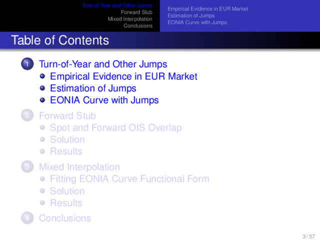 Turn-of-Year and Other Jumps
Forward Stub
Mixed Interpolation
Conclusions
Empirical Evidence in EUR Market
Estimation of Jumps
EONIA Curve with Jumps
Table of Contents
1 Turn-of-Year and Other Jumps
Empirical Evidence in EUR Market
Estimation of Jumps
EONIA Curve with Jumps
2 Forward Stub
Spot and Forward OIS Overlap
Solution
Results
3 Mixed Interpolation
Fitting EONIA Curve Functional Form
Solution
Results
4 Conclusions
3 / 37
