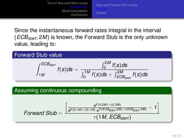 Turn-of-Year and Other Jumps
Forward Stub
Mixed Interpolation
Conclusions
Spot and Forward OIS Overlap
Solution
Results
Since the instantaneous forward rates integral in the interval
(ECBstart ; 2M) is known, the Forward Stub is the only unknown
value, leading to:
Forward Stub value
ECBstart
1M
f(s)ds =
2M
0
f(s)ds
1M
0
f(s)ds + 2M
ECBstart
f(s)ds
Assuming continuous compounding
Forward Stub =
eF(0,2M)·τ(0,2M)
eF(0,1M)·τ(0,1M)·eF(ECBstart ,2M)·τ(ECBstart ,2M)
− 1
τ(1M, ECBstart )
19 / 37
