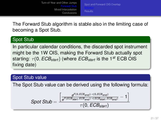 Turn-of-Year and Other Jumps
Forward Stub
Mixed Interpolation
Conclusions
Spot and Forward OIS Overlap
Solution
Results
The Forward Stub algorithm is stable also in the limiting case of
becoming a Spot Stub.
Spot Stub
In particular calendar conditions, the discarded spot instrument
might be the 1W OIS, making the Forward Stub actually spot
starting: τ(0, ECBstart ) (where ECBstart is the 1st ECB OIS
ﬁxing date)
Spot Stub value
The Spot Stub value can be derived using the following formula:
Spot Stub =
eF(0,ECBend )·τ(0,ECBend )
eF(ECBstart ,ECBend )·τ(ECBstart ,ECBend )
− 1
τ(0, ECBstart )
21 / 37
