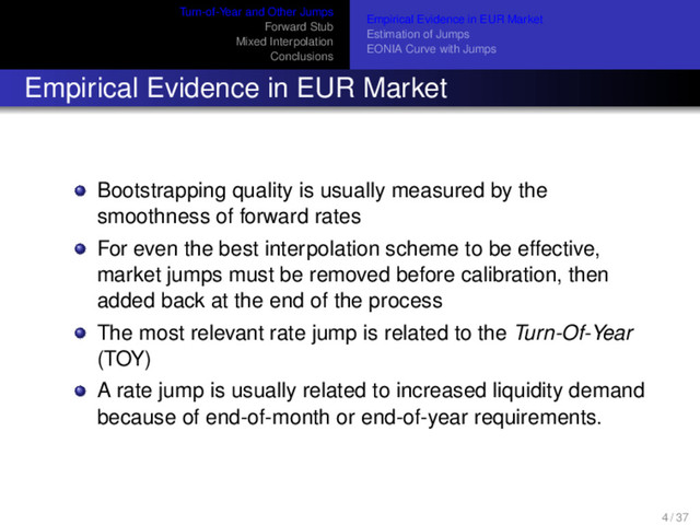 Turn-of-Year and Other Jumps
Forward Stub
Mixed Interpolation
Conclusions
Empirical Evidence in EUR Market
Estimation of Jumps
EONIA Curve with Jumps
Empirical Evidence in EUR Market
Bootstrapping quality is usually measured by the
smoothness of forward rates
For even the best interpolation scheme to be effective,
market jumps must be removed before calibration, then
added back at the end of the process
The most relevant rate jump is related to the Turn-Of-Year
(TOY)
A rate jump is usually related to increased liquidity demand
because of end-of-month or end-of-year requirements.
4 / 37
