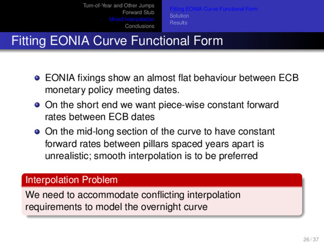 Turn-of-Year and Other Jumps
Forward Stub
Mixed Interpolation
Conclusions
Fitting EONIA Curve Functional Form
Solution
Results
Fitting EONIA Curve Functional Form
EONIA ﬁxings show an almost ﬂat behaviour between ECB
monetary policy meeting dates.
On the short end we want piece-wise constant forward
rates between ECB dates
On the mid-long section of the curve to have constant
forward rates between pillars spaced years apart is
unrealistic; smooth interpolation is to be preferred
Interpolation Problem
We need to accommodate conﬂicting interpolation
requirements to model the overnight curve
26 / 37
