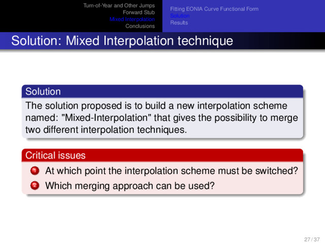 Turn-of-Year and Other Jumps
Forward Stub
Mixed Interpolation
Conclusions
Fitting EONIA Curve Functional Form
Solution
Results
Solution: Mixed Interpolation technique
Solution
The solution proposed is to build a new interpolation scheme
named: "Mixed-Interpolation" that gives the possibility to merge
two different interpolation techniques.
Critical issues
1 At which point the interpolation scheme must be switched?
2 Which merging approach can be used?
27 / 37

