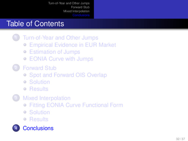 Turn-of-Year and Other Jumps
Forward Stub
Mixed Interpolation
Conclusions
Table of Contents
1 Turn-of-Year and Other Jumps
Empirical Evidence in EUR Market
Estimation of Jumps
EONIA Curve with Jumps
2 Forward Stub
Spot and Forward OIS Overlap
Solution
Results
3 Mixed Interpolation
Fitting EONIA Curve Functional Form
Solution
Results
4 Conclusions
32 / 37
