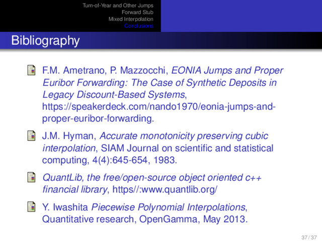 Turn-of-Year and Other Jumps
Forward Stub
Mixed Interpolation
Conclusions
Bibliography
F.M. Ametrano, P. Mazzocchi, EONIA Jumps and Proper
Euribor Forwarding: The Case of Synthetic Deposits in
Legacy Discount-Based Systems,
https://speakerdeck.com/nando1970/eonia-jumps-and-
proper-euribor-forwarding.
J.M. Hyman, Accurate monotonicity preserving cubic
interpolation, SIAM Journal on scientiﬁc and statistical
computing, 4(4):645-654, 1983.
QuantLib, the free/open-source object oriented c++
ﬁnancial library, https//:www.quantlib.org/
Y. Iwashita Piecewise Polynomial Interpolations,
Quantitative research, OpenGamma, May 2013.
37 / 37

