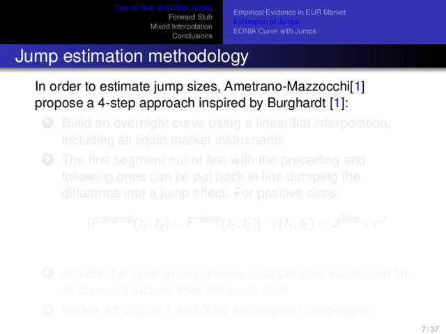 Turn-of-Year and Other Jumps
Forward Stub
Mixed Interpolation
Conclusions
Empirical Evidence in EUR Market
Estimation of Jumps
EONIA Curve with Jumps
Jump estimation methodology
In order to estimate jump sizes, Ametrano-Mazzocchi[1]
propose a 4-step approach inspired by Burghardt [1]:
1 Build an overnight curve using a linear/ﬂat interpolation,
including all liquid market instruments
2 The ﬁrst segment out of line with the preceding and
following ones can be put back in line dumping the
difference into a jump effect. For positive sizes:
[Foriginal(t1, t2) − Finterp(t1, t2)] · τ(t1, t2) = JSize ∗ τJ
3 Handle the jump as exogenous multiplicative coefﬁcient for
all discount factors after the jump date
4 Iterate ad libitum 2 and 3 for subsequent jump dates.
7 / 37
