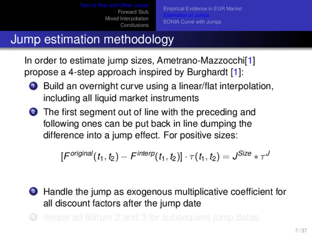 Turn-of-Year and Other Jumps
Forward Stub
Mixed Interpolation
Conclusions
Empirical Evidence in EUR Market
Estimation of Jumps
EONIA Curve with Jumps
Jump estimation methodology
In order to estimate jump sizes, Ametrano-Mazzocchi[1]
propose a 4-step approach inspired by Burghardt [1]:
1 Build an overnight curve using a linear/ﬂat interpolation,
including all liquid market instruments
2 The ﬁrst segment out of line with the preceding and
following ones can be put back in line dumping the
difference into a jump effect. For positive sizes:
[Foriginal(t1, t2) − Finterp(t1, t2)] · τ(t1, t2) = JSize ∗ τJ
3 Handle the jump as exogenous multiplicative coefﬁcient for
all discount factors after the jump date
4 Iterate ad libitum 2 and 3 for subsequent jump dates.
7 / 37
