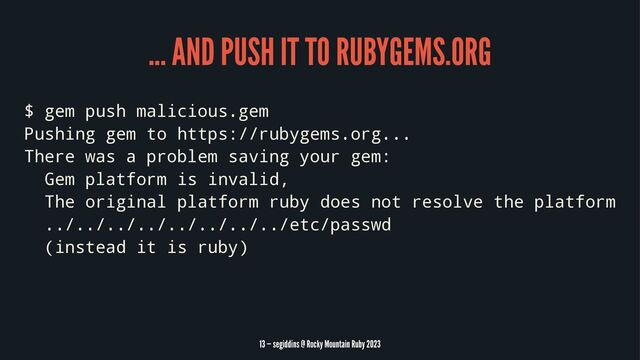 ... AND PUSH IT TO RUBYGEMS.ORG
$ gem push malicious.gem
Pushing gem to https://rubygems.org...
There was a problem saving your gem:
Gem platform is invalid,
The original platform ruby does not resolve the platform
../../../../../../../../etc/passwd
(instead it is ruby)
13 — segiddins @ Rocky Mountain Ruby 2023
