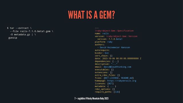 WHAT IS A GEM?
$ tar --extract \
--file rails-7.1.0.beta1.gem \
-O metadata.gz | \
gunzip
---
!ruby/object:Gem::Specification
name: rails
version: !ruby/object:Gem::Version
version: 7.1.0.beta1
platform: ruby
authors:
- David Heinemeier Hansson
autorequire:
bindir: bin
cert_chain: []
date: 2023-10-06 00:00:00.000000000 Z
dependencies: [...]
description: "..."
email: david@loudthinking.com
executables: []
extensions: []
extra_rdoc_files: []
files: [MIT-LICENSE, README.md]
homepage: https://rubyonrails.org
licenses: [MIT]
metadata: { ... }
rdoc_options: []
require_paths: [lib]
7 — segiddins @ Rocky Mountain Ruby 2023
