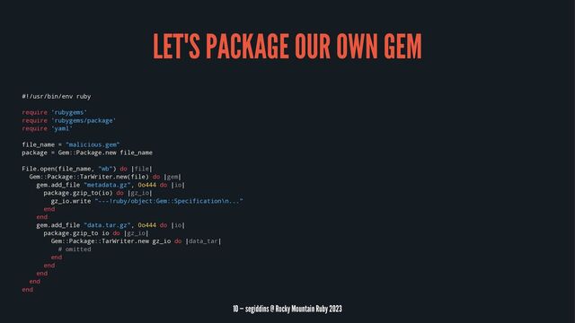 LET'S PACKAGE OUR OWN GEM
#!/usr/bin/env ruby
require 'rubygems'
require 'rubygems/package'
require 'yaml'
file_name = "malicious.gem"
package = Gem::Package.new file_name
File.open(file_name, "wb") do |file|
Gem::Package::TarWriter.new(file) do |gem|
gem.add_file "metadata.gz", 0o444 do |io|
package.gzip_to(io) do |gz_io|
gz_io.write "---!ruby/object:Gem::Specification\n..."
end
end
gem.add_file "data.tar.gz", 0o444 do |io|
package.gzip_to io do |gz_io|
Gem::Package::TarWriter.new gz_io do |data_tar|
# omitted
end
end
end
end
end
10 — segiddins @ Rocky Mountain Ruby 2023
