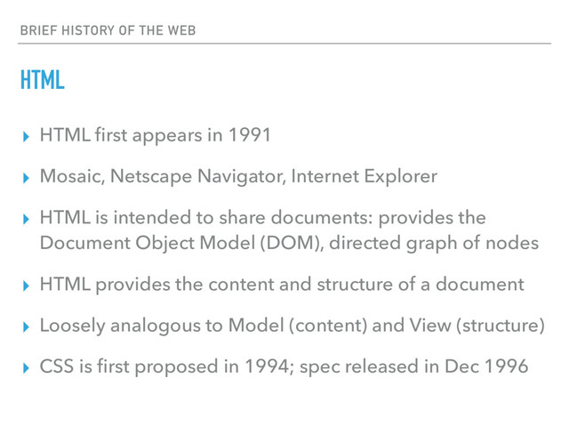 BRIEF HISTORY OF THE WEB
HTML
▸ HTML ﬁrst appears in 1991
▸ Mosaic, Netscape Navigator, Internet Explorer
▸ HTML is intended to share documents: provides the
Document Object Model (DOM), directed graph of nodes
▸ HTML provides the content and structure of a document
▸ Loosely analogous to Model (content) and View (structure)
▸ CSS is ﬁrst proposed in 1994; spec released in Dec 1996
