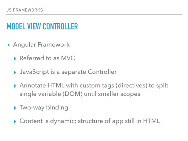 JS FRAMEWORKS
MODEL VIEW CONTROLLER
▸ Angular Framework
▸ Referred to as MVC
▸ JavaScript is a separate Controller
▸ Annotate HTML with custom tags (directives) to split
single variable (DOM) until smaller scopes
▸ Two-way binding
▸ Content is dynamic; structure of app still in HTML
