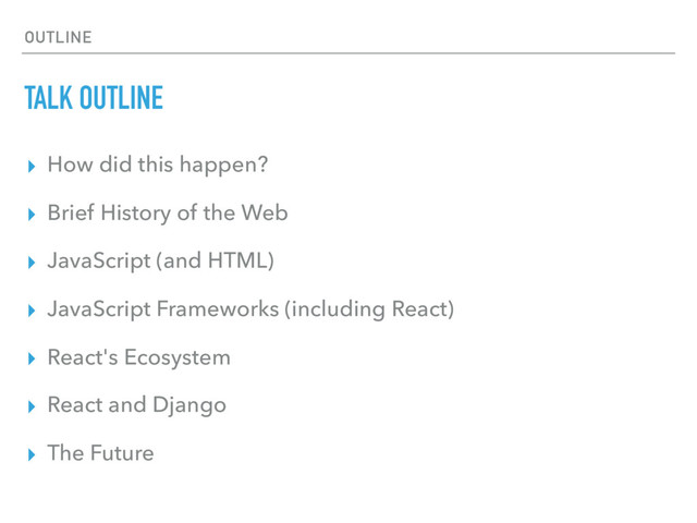 OUTLINE
TALK OUTLINE
▸ How did this happen?
▸ Brief History of the Web
▸ JavaScript (and HTML)
▸ JavaScript Frameworks (including React)
▸ React's Ecosystem
▸ React and Django
▸ The Future
