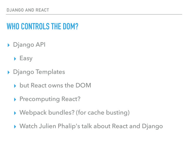 DJANGO AND REACT
WHO CONTROLS THE DOM?
▸ Django API
▸ Easy
▸ Django Templates
▸ but React owns the DOM
▸ Precomputing React?
▸ Webpack bundles? (for cache busting)
▸ Watch Julien Phalip's talk about React and Django
