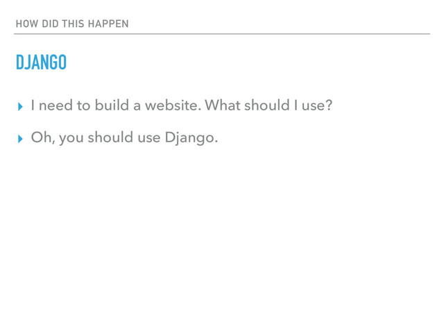 HOW DID THIS HAPPEN
DJANGO
▸ I need to build a website. What should I use?
▸ Oh, you should use Django.

