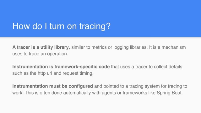 How do I turn on tracing?
A tracer is a utility library, similar to metrics or logging libraries. It is a mechanism
uses to trace an operation.
Instrumentation is framework-specific code that uses a tracer to collect details
such as the http url and request timing.
Instrumentation must be configured and pointed to a tracing system for tracing to
work. This is often done automatically with agents or frameworks like Spring Boot.
