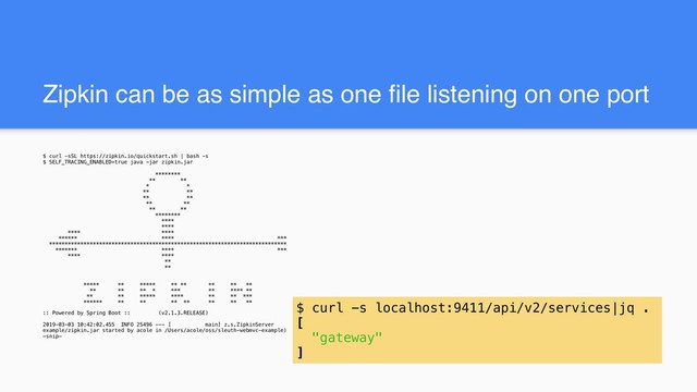 Zipkin can be as simple as one file listening on one port
$ curl -sSL https://zipkin.io/quickstart.sh | bash -s
$ SELF_TRACING_ENABLED=true java -jar zipkin.jar
********
** **
* *
** **
** **
** **
** **
********
****
****
**** ****
****** **** ***
****************************************************************************
******* **** ***
**** ****
**
**
***** ** ***** ** ** ** ** **
** ** ** * *** ** **** **
** ** ***** **** ** ** ***
****** ** ** ** ** ** ** **
:: Powered by Spring Boot :: (v2.1.3.RELEASE)
2019-03-03 10:42:02.455 INFO 25496 --- [ main] z.s.ZipkinServer : Starting ZipkinServer on MacBook-Pro-7.local with PID 25496 (/Users/acole/oss/sleuth-webmvc-
example/zipkin.jar started by acole in /Users/acole/oss/sleuth-webmvc-example)
—snip—
$ curl -s localhost:9411/api/v2/services|jq .
[
"gateway"
]
