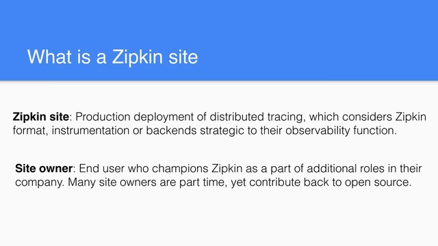 What is a Zipkin site
Site owner: End user who champions Zipkin as a part of additional roles in their
company. Many site owners are part time, yet contribute back to open source.
Zipkin site: Production deployment of distributed tracing, which considers Zipkin
format, instrumentation or backends strategic to their observability function.
