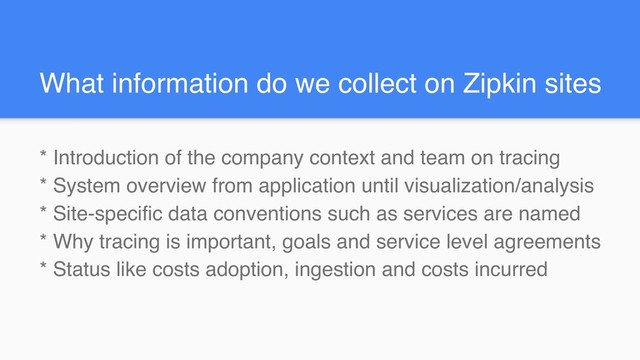 What information do we collect on Zipkin sites
* Introduction of the company context and team on tracing
* System overview from application until visualization/analysis
* Site-specific data conventions such as services are named
* Why tracing is important, goals and service level agreements
* Status like costs adoption, ingestion and costs incurred
