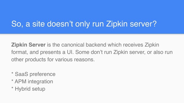 So, a site doesn’t only run Zipkin server?
Zipkin Server is the canonical backend which receives Zipkin
format, and presents a UI. Some don’t run Zipkin server, or also run
other products for various reasons.
* SaaS preference
* APM integration
* Hybrid setup
