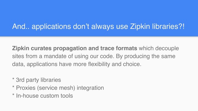 And.. applications don’t always use Zipkin libraries?!
Zipkin curates propagation and trace formats which decouple
sites from a mandate of using our code. By producing the same
data, applications have more flexibility and choice.
* 3rd party libraries
* Proxies (service mesh) integration
* In-house custom tools
