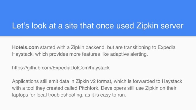 Let’s look at a site that once used Zipkin server
Hotels.com started with a Zipkin backend, but are transitioning to Expedia
Haystack, which provides more features like adaptive alerting.
https://github.com/ExpediaDotCom/haystack
Applications still emit data in Zipkin v2 format, which is forwarded to Haystack
with a tool they created called Pitchfork. Developers still use Zipkin on their
laptops for local troubleshooting, as it is easy to run.
