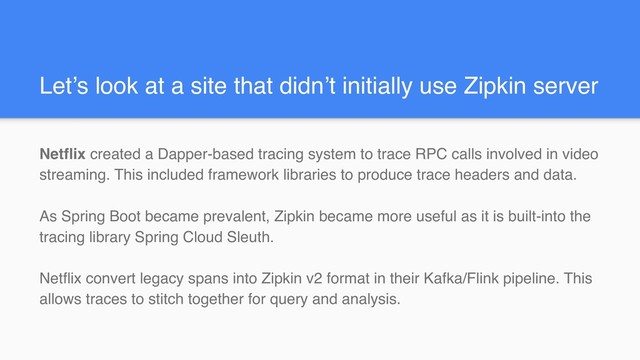 Let’s look at a site that didn’t initially use Zipkin server
Netflix created a Dapper-based tracing system to trace RPC calls involved in video
streaming. This included framework libraries to produce trace headers and data.
As Spring Boot became prevalent, Zipkin became more useful as it is built-into the
tracing library Spring Cloud Sleuth.
Netflix convert legacy spans into Zipkin v2 format in their Kafka/Flink pipeline. This
allows traces to stitch together for query and analysis.
