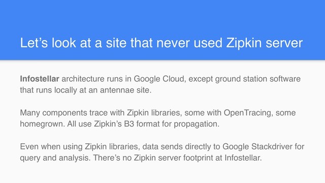 Let’s look at a site that never used Zipkin server
Infostellar architecture runs in Google Cloud, except ground station software
that runs locally at an antennae site.
Many components trace with Zipkin libraries, some with OpenTracing, some
homegrown. All use Zipkin’s B3 format for propagation.
Even when using Zipkin libraries, data sends directly to Google Stackdriver for
query and analysis. There’s no Zipkin server footprint at Infostellar.
