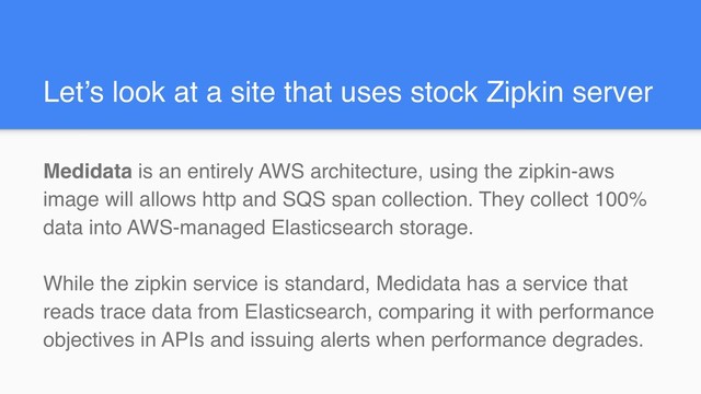 Let’s look at a site that uses stock Zipkin server
Medidata is an entirely AWS architecture, using the zipkin-aws
image will allows http and SQS span collection. They collect 100%
data into AWS-managed Elasticsearch storage.
While the zipkin service is standard, Medidata has a service that
reads trace data from Elasticsearch, comparing it with performance
objectives in APIs and issuing alerts when performance degrades.
