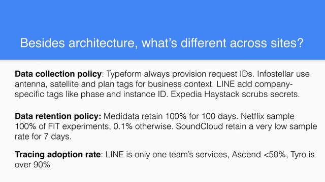 Besides architecture, what’s different across sites?
Data collection policy: Typeform always provision request IDs. Infostellar use
antenna, satellite and plan tags for business context. LINE add company-
speciﬁc tags like phase and instance ID. Expedia Haystack scrubs secrets.
Data retention policy: Medidata retain 100% for 100 days. Netﬂix sample
100% of FIT experiments, 0.1% otherwise. SoundCloud retain a very low sample
rate for 7 days.
Tracing adoption rate: LINE is only one team’s services, Ascend <50%, Tyro is
over 90%
