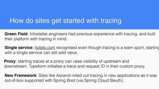 How do sites get started with tracing
Proxy: starting traces at a proxy can raise visibility of upstream and
downstream. Typeform initialise a trace and request ID in their custom proxy.
Single service: hotels.com recognised even though tracing is a team sport, starting
with a single service can still add value.
New Framework: Sites like Ascend rolled out tracing in new applications as it was
out-of-box supported with Spring Boot (via Spring Cloud Sleuth).
Green Field: Infostellar engineers had previous experience with tracing, and built
their platform with tracing in mind.
