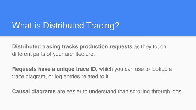 What is Distributed Tracing?
Distributed tracing tracks production requests as they touch
different parts of your architecture.
Requests have a unique trace ID, which you can use to lookup a
trace diagram, or log entries related to it.
Causal diagrams are easier to understand than scrolling through logs.

