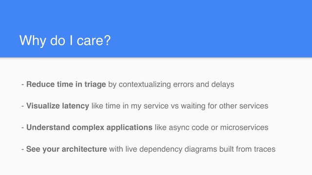 Why do I care?
- Reduce time in triage by contextualizing errors and delays
- Visualize latency like time in my service vs waiting for other services
- Understand complex applications like async code or microservices
- See your architecture with live dependency diagrams built from traces
