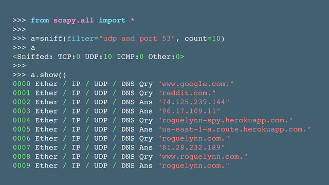 >>> from scapy.all import *!
>>>!
>>> a=sniff(filter="udp and port 53", count=10)!
>>> a!
!
>>>!
>>> a.show()!
0000 Ether / IP / UDP / DNS Qry "www.google.com." !
0001 Ether / IP / UDP / DNS Qry "reddit.com." !
0002 Ether / IP / UDP / DNS Ans "74.125.239.144" !
0003 Ether / IP / UDP / DNS Ans "96.17.109.11" !
0004 Ether / IP / UDP / DNS Qry "roguelynn-spy.herokuapp.com." !
0005 Ether / IP / UDP / DNS Ans "us-east-1-a.route.herokuapp.com." !
0006 Ether / IP / UDP / DNS Qry "roguelynn.com." !
0007 Ether / IP / UDP / DNS Ans "81.28.232.189" !
0008 Ether / IP / UDP / DNS Qry "www.roguelynn.com." !
0009 Ether / IP / UDP / DNS Ans "roguelynn.com."
