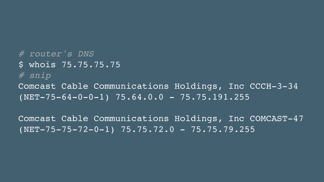 # router's DNS!
$ whois 75.75.75.75!
# snip!
Comcast Cable Communications Holdings, Inc CCCH-3-34
(NET-75-64-0-0-1) 75.64.0.0 - 75.75.191.255!
!
Comcast Cable Communications Holdings, Inc COMCAST-47
(NET-75-75-72-0-1) 75.75.72.0 - 75.75.79.255
