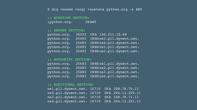 $ dig +nocmd +noqr +nostats python.org -t ANY!
!
;; QUESTION SECTION:!
;python.org.! ! ! IN!
ANY!
!
;; ANSWER SECTION:!
python.org.!
! 36202! IN!
A!140.211.10.69!
python.org.!
! 25683! IN!
NS!
ns3.p11.dynect.net.!
python.org.!
! 25683! IN!
NS!
ns4.p11.dynect.net.!
python.org.!
! 25683! IN!
NS!
ns1.p11.dynect.net.!
python.org.!
! 25683! IN!
NS!
ns2.p11.dynect.net.!
!
;; AUTHORITY SECTION:!
python.org.!
! 25683! IN!
NS!
ns1.p11.dynect.net.!
python.org.!
! 25683! IN!
NS!
ns2.p11.dynect.net.!
python.org.!
! 25683! IN!
NS!
ns3.p11.dynect.net.!
python.org.!
! 25683! IN!
NS!
ns4.p11.dynect.net.!
!
;; ADDITIONAL SECTION:!
ns1.p11.dynect.net.!16710! IN!
A!208.78.70.11!
ns2.p11.dynect.net.!16710! IN!
A!204.13.250.11!
ns3.p11.dynect.net.!16710! IN!
A!208.78.71.11!
ns4.p11.dynect.net.!16710! IN!
A!204.13.251.11!
