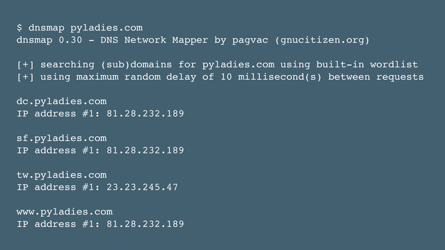 $ dnsmap pyladies.com!
dnsmap 0.30 - DNS Network Mapper by pagvac (gnucitizen.org)!
!
[+] searching (sub)domains for pyladies.com using built-in wordlist!
[+] using maximum random delay of 10 millisecond(s) between requests!
!
dc.pyladies.com!
IP address #1: 81.28.232.189!
!
sf.pyladies.com!
IP address #1: 81.28.232.189!
!
tw.pyladies.com!
IP address #1: 23.23.245.47!
!
www.pyladies.com!
IP address #1: 81.28.232.189
