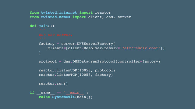 from twisted.internet import reactor!
from twisted.names import client, dns, server!
!
def main():!
"""!
Run the server.!
"""!
factory = server.DNSServerFactory(!
clients=[client.Resolver(resolv=‘/etc/resolv.conf')]!
)!
!
protocol = dns.DNSDatagramProtocol(controller=factory)!
!
reactor.listenUDP(10053, protocol)!
reactor.listenTCP(10053, factory)!
!
reactor.run()!
!
if __name__ == '__main__':!
raise SystemExit(main())
