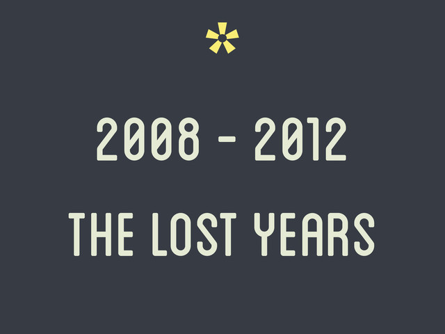*
2008 - 2012
The lost years
