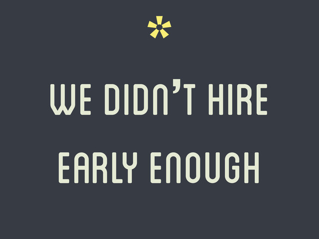 *
we didn’t hire
early enough
