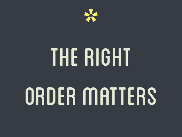 *
the right
order matters
