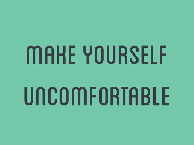 make yourself
uncomfortable
