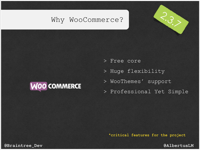 Why WooCommerce?
@AlbertusLM
@Braintree_Dev
> Free core
> Huge flexibility
> WooThemes’ support
> Professional Yet Simple
*critical features for the project
2.3.7
