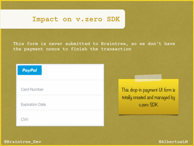 @AlbertusLM
@Braintree_Dev
This drop-in payment UI form is
totally created and managed by
v.zero SDK
This form is never submitted to Braintree, so we don’t have
the payment nonce to finish the transaction
Impact on v.zero SDK
